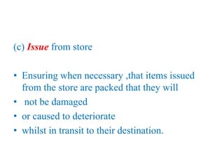 (c) Issue from store
• Ensuring when necessary ,that items issued
from the store are packed that they will
• not be damaged
• or caused to deteriorate
• whilst in transit to their destination.
 