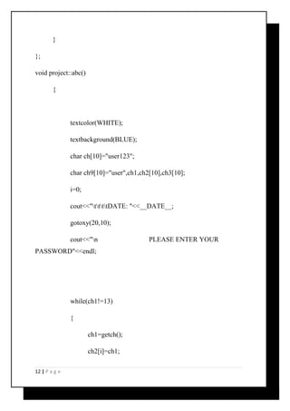 } 
}; 
void project::abc() 
{ 
textcolor(WHITE); 
textbackground(BLUE); 
char ch[10]="user123"; 
char ch9[10]="user",ch1,ch2[10],ch3[10]; 
i=0; 
cout<<"ttttDATE: "<<__DATE__; 
gotoxy(20,10); 
cout<<"n PLEASE ENTER YOUR 
PASSWORD"<<endl; 
while(ch1!=13) 
{ 
ch1=getch(); 
ch2[i]=ch1; 
12 | P a g e 
 