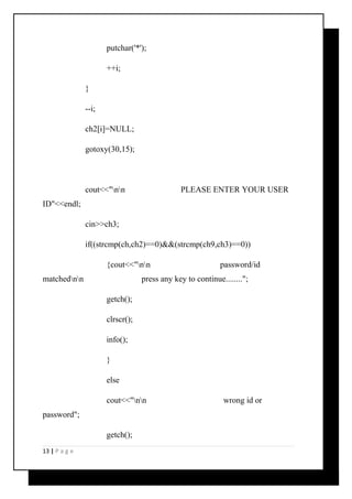 putchar('*'); 
++i; 
} 
--i; 
ch2[i]=NULL; 
gotoxy(30,15); 
cout<<"nn PLEASE ENTER YOUR USER 
ID"<<endl; 
cin>>ch3; 
if((strcmp(ch,ch2)==0)&&(strcmp(ch9,ch3)==0)) 
{cout<<"nn password/id 
matchednn press any key to continue........"; 
getch(); 
clrscr(); 
info(); 
} 
else 
cout<<"nn wrong id or 
password"; 
getch(); 
13 | P a g e 
 