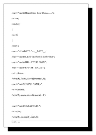 cout<<"nnttPlease Enter Your Choice......."; 
cin>>x; 
switch(x) 
{ 
case 1: 
{ 
clrscr(); 
cout<<"ttttDATE: "<<__DATE__; 
cout<<"nntt1.Your selection is shop owner"; 
cout<<"nnttFILLUP THIS FORM"; 
cout<<"nnnnttFIRST NAME:-"; 
cin>>j.fname; 
fwrite(&j.fname,sizeof(j.fname),1,P); 
cout<<"nttSECOND NAME:-"; 
cin>>j.sname; 
fwrite(&j.sname,sizeof(j.sname),1,P); 
cout<<"nttCONTACT NO:-"; 
cin>>j.cn; 
fwrite(&j.cn,sizeof(j.cn),1,P); 
15 | P a g e 
 