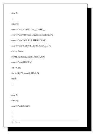 case 4: 
{ 
clrscr(); 
cout<<"ttttDATE: "<<__DATE__; 
cout<<"nntt1.Your selection is medicines"; 
cout<<"nnttFILLUP THIS FORM"; 
cout<<"nnnnttMEDICINE'S NAME:-"; 
cin>>j.fname; 
fwrite(&j.fname,sizeof(j.fname),1,P); 
cout<<"nttPRICE:-"; 
cin>>j.cn; 
fwrite(&j.PR,sizeof(j.PR),1,P); 
break; 
} 
case 5: 
clrscr(); 
cout<<"ntt6.Exit"; 
} 
} 
18 | P a g e 
 