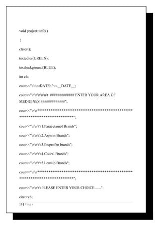void project::info() 
{ 
clrscr(); 
textcolor(GREEN); 
textbackground(BLUE); 
int ch; 
cout<<"ttttDATE: "<<__DATE__; 
cout<<"nnnnnt ############# ENTER YOUR AREA OF 
MEDICINES #############"; 
cout<<"nn*************************************************** 
*****************************"; 
cout<<"nntt1.Paracetamol Brands"; 
cout<<"nntt2.Aspirin Brands"; 
cout<<"nntt3.Ibuprofen brands"; 
cout<<"nntt4.Codral Brands"; 
cout<<"nntt5.Lemsip Brands"; 
cout<<"nn*************************************************** 
*****************************"; 
cout<<"nnttPLEASE ENTER YOUR CHOICE......."; 
cin>>ch; 
19 | P a g e 
 