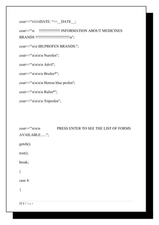 cout<<"ttttDATE: "<<__DATE__; 
cout<<"n !!!!!!!!!!!!!!!!! INFORMATION ABOUT MEDICINES 
BRANDS !!!!!!!!!!!!!!!!!!!!!!!!!!!n"; 
cout<<"nn IBUPROFEN BRANDS:"; 
cout<<"nnnn Nurofen"; 
cout<<"nnnn Advil"; 
cout<<"nnnn Brufen*"; 
cout<<"nnnn Herron blue profen"; 
cout<<"nnnn Rafen*"; 
cout<<"nnnn Triprofen"; 
cout<<"nnn PRESS ENTER TO SEE THE LIST OF FORMS 
AVAILABLE......"; 
getch(); 
text(); 
break; 
} 
case 4: 
{ 
22 | P a g e 
 