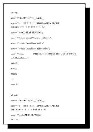 clrscr(); 
cout<<"ttttDATE: "<<__DATE__; 
cout<<"n !!!!!!!!!!!!!!!!! INFORMATION ABOUT 
MEDICINES!!!!!!!!!!!!!!!!!!!!!!!!!!!n"; 
cout<<"nn CODRAL BRANDS:"; 
cout<<"nnnn Codral Cold and Flu tablets"; 
cout<<"nnnn Codral Forte tablets"; 
cout<<"nnnn Codral Pain Relief tablets"; 
cout<<"nnn PRESS ENTER TO SEE THE LIST OF FORMS 
AVAILABLE......"; 
getch(); 
text(); 
break; 
} 
case 5: 
{ 
clrscr(); 
cout<<"ttttDATE: "<<__DATE__; 
cout<<"n !!!!!!!!!!!!!!!!! INFORMATION ABOUT 
MEDICINES !!!!!!!!!!!!!!!!!!!!!!!!!!!n"; 
cout<<"nn LEMSIP BRANDS"; 
23 | P a g e 
 