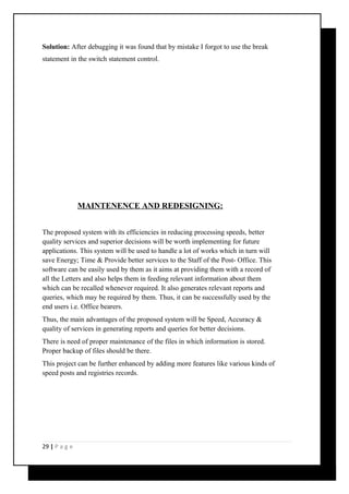 Solution: After debugging it was found that by mistake I forgot to use the break 
statement in the switch statement control. 
MAINTENENCE AND REDESIGNING: 
The proposed system with its efficiencies in reducing processing speeds, better 
quality services and superior decisions will be worth implementing for future 
applications. This system will be used to handle a lot of works which in turn will 
save Energy; Time & Provide better services to the Staff of the Post- Office. This 
software can be easily used by them as it aims at providing them with a record of 
all the Letters and also helps them in feeding relevant information about them 
which can be recalled whenever required. It also generates relevant reports and 
queries, which may be required by them. Thus, it can be successfully used by the 
end users i.e. Office bearers. 
Thus, the main advantages of the proposed system will be Speed, Accuracy & 
quality of services in generating reports and queries for better decisions. 
There is need of proper maintenance of the files in which information is stored. 
Proper backup of files should be there. 
This project can be further enhanced by adding more features like various kinds of 
speed posts and registries records. 
29 | P a g e 
 