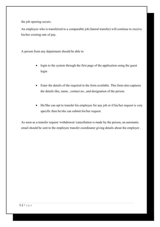 the job opening occurs. 
An employee who is transferred to a comparable job (lateral transfer) will continue to receive 
his/her existing rate of pay. 
A person from any department should be able to 
· login to the system through the first page of the application using the guest 
login 
· Enter the details of the required in the form available. This form also captures 
the details like, name , contact no., and designation of the person. 
· He/She can opt to transfer his employee for any job or if his/her request is very 
specific then he/she can submit his/her request. 
As soon as a transfer request /withdrawal /cancellation is made by the person, an automatic 
email should be sent to the employee transfer coordinator giving details about the employer . 
5 | P a g e 
 