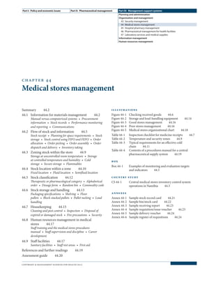 chapter 44
Medical stores management
Summary  44.2
44.1	 Information for materials management   44.2
Manual versus computerized systems  •  Procurement
information  •  Stock records  •  Performance monitoring
and reporting  •  Communications
44.2	 Flow of stock and information   44.5
Stock receipt  •  Planning for space requirements  •  Stock
storage  •  Stock control using FIFO and FEFO  •  Order
allocation  •  Order picking  •  Order assembly  •  Order
dispatch and delivery  •  Inventory taking
44.3	 Zoning stock within the store   44.9
Storage at uncontrolled room temperature  •  Storage
at controlled temperature and humidity  •  Cold
storage  •  Secure storage  •  Flammables
44.4	 Stock location within a zone   44.10
Fixed location  •  Fluid location  •  Semifluid location
44.5	Stock classification  44.12
Therapeutic or pharmacological category  •  Alphabetical
order  •  Dosage form  •  Random bin  •  Commodity code
44.6	 Stock storage and handling   44.13
Packaging specifications  •  Shelving  •  Floor
pallets  •  Block-stacked pallets  •  Pallet racking  •  Load
handling
44.7	Housekeeping  44.15
Cleaning and pest control  •  Inspection  •  Disposal of
expired or damaged stock  •  Fire precautions  •  Security
44.8	 Human resources management in medical
stores  44.17
Staff training and the medical stores procedures
manual  •  Staff supervision and discipline  •  Career
development
44.9	Staff facilities  44.17
Sanitary facilities  •  Staff rest areas  •  First aid
References and further readings   44.19
Assessment guide  44.20
illustrations
Figure 44-1	 Checking received goods   44.6
Figure 44-2	 Storage and load-handling equipment   44.14
Figure 44-3	 Good stores management   44.16
Figure 44-4	 Poor stores management   44.16
Figure 44-5	 Medical stores organizational chart   44.18
Table 44-1	 Inspection checklist for medicine receipts   44.7
Table 44-2	 Temperature and security zones   44.9
Table 44-3	 Typical requirements for an effective cold
chain  44.11
Table 44-4	 Contents of a procedures manual for a central
pharmaceutical supply system   44.19
box
Box 44-1	 Examples of monitoring and evaluation targets
and indicators  44.5
country study
CS 44-1	 Central medical stores inventory control system
operations in Namibia   44.3
annexes
Annex 44-1	 Sample stock record card   44.21
Annex 44-2	 Sample bin/stock card   44.22
Annex 44-3	 Sample receiving report   44.23
Annex 44-4	 Sample requisition/issue voucher   44.23
Annex 44-5	 Sample delivery voucher   44.24
Annex 44-6	 Sample register of requisitions   44.24
Part I:  Policy and economic issues Part II:  Pharmaceutical management Part III:  Management support systems
Planning and administration
Organization and management
43  Security management
44  Medical stores management
45  Hospital pharmacy management
46  Pharmaceutical management for health facilities
47  Laboratory services and medical supplies
Information management
Human resources management
copyright © management sciences for health 2012
 