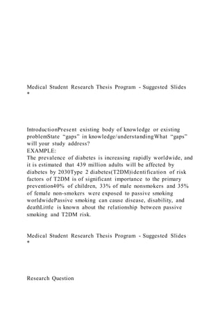 Medical Student Research Thesis Program - Suggested Slides
*
IntroductionPresent existing body of knowledge or existing
problemState “gaps” in knowledge/understandingWhat “gaps”
will your study address?
EXAMPLE:
The prevalence of diabetes is increasing rapidly worldwide, and
it is estimated that 439 million adults will be affected by
diabetes by 2030Type 2 diabetes(T2DM)identification of risk
factors of T2DM is of significant importance to the primary
prevention40% of children, 33% of male nonsmokers and 35%
of female non-smokers were exposed to passive smoking
worldwidePassive smoking can cause disease, disability, and
deathLittle is known about the relationship between passive
smoking and T2DM risk.
Medical Student Research Thesis Program - Suggested Slides
*
Research Question
 