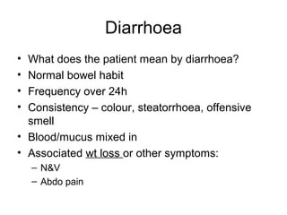 Diarrhoea
• What does the patient mean by diarrhoea?
• Normal bowel habit
• Frequency over 24h
• Consistency – colour, steatorrhoea, offensive
smell
• Blood/mucus mixed in
• Associated wt loss or other symptoms:
– N&V
– Abdo pain
 