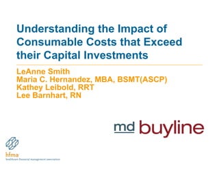 Understanding the Impact of 
Consumable Costs that Exceed 
their Capital Investments 
LeAnne Smith 
Maria C. Hernandez, MBA, BSMT(ASCP) 
Kathey Leibold, RRT 
Lee Barnhart, RN 
 