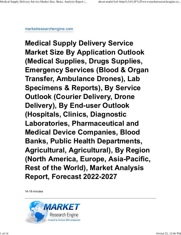 marketresearchengine.com
Medical Supply Delivery Service
Market Size By Application Outlook
(Medical Supplies, Drugs Supplies,
Emergency Services (Blood & Organ
Transfer, Ambulance Drones), Lab
Specimens & Reports), By Service
Outlook (Courier Delivery, Drone
Delivery), By End-user Outlook
(Hospitals, Clinics, Diagnostic
Laboratories, Pharmaceutical and
Medical Device Companies, Blood
Banks, Public Health Departments,
Agricultural, Agricultural), By Region
(North America, Europe, Asia-Pacific,
Rest of the World), Market Analysis
Report, Forecast 2022-2027
14-18 minutes
Medical Supply Delivery Service Market Size, Share, Analysis Report |... about:reader?url=https%3A%2F%2Fwww.marketresearchengine.co...
1 of 14 04-Jul-22, 12:06 PM
 