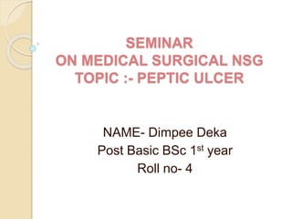 SEMINAR
ON MEDICAL SURGICAL NSG
TOPIC :- PEPTIC ULCER
NAME- Dimpee Deka
Post Basic BSc 1st year
Roll no- 4
 