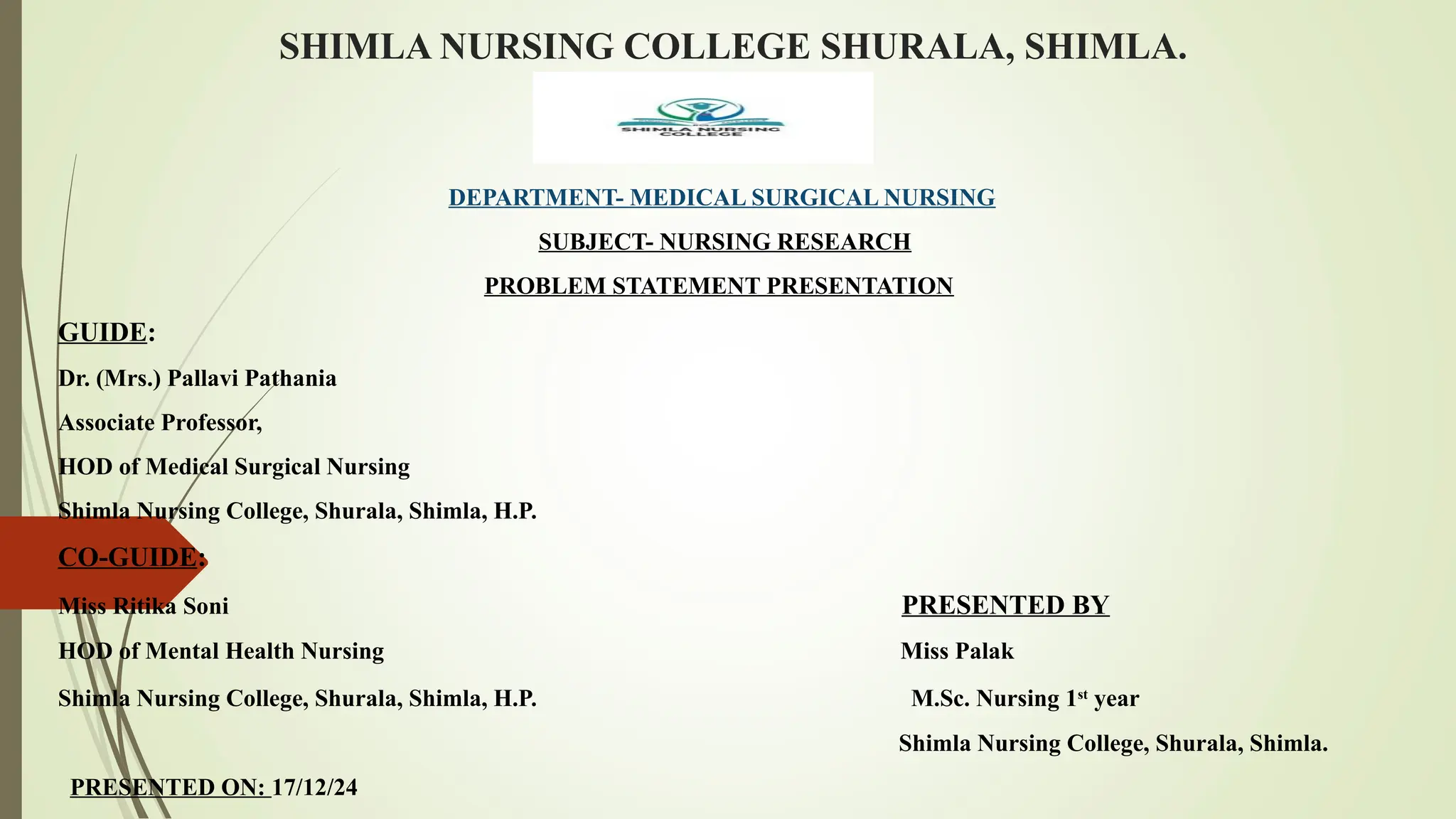 SHIMLA NURSING COLLEGE SHURALA, SHIMLA.
DEPARTMENT- MEDICAL SURGICAL NURSING
SUBJECT- NURSING RESEARCH
PROBLEM STATEMENT PRESENTATION
GUIDE:
Dr. (Mrs.) Pallavi Pathania
Associate Professor,
HOD of Medical Surgical Nursing
Shimla Nursing College, Shurala, Shimla, H.P.
CO-GUIDE:
Miss Ritika Soni PRESENTED BY
HOD of Mental Health Nursing Miss Palak
Shimla Nursing College, Shurala, Shimla, H.P. M.Sc. Nursing 1st
year
Shimla Nursing College, Shurala, Shimla.
PRESENTED ON: 17/12/24
 