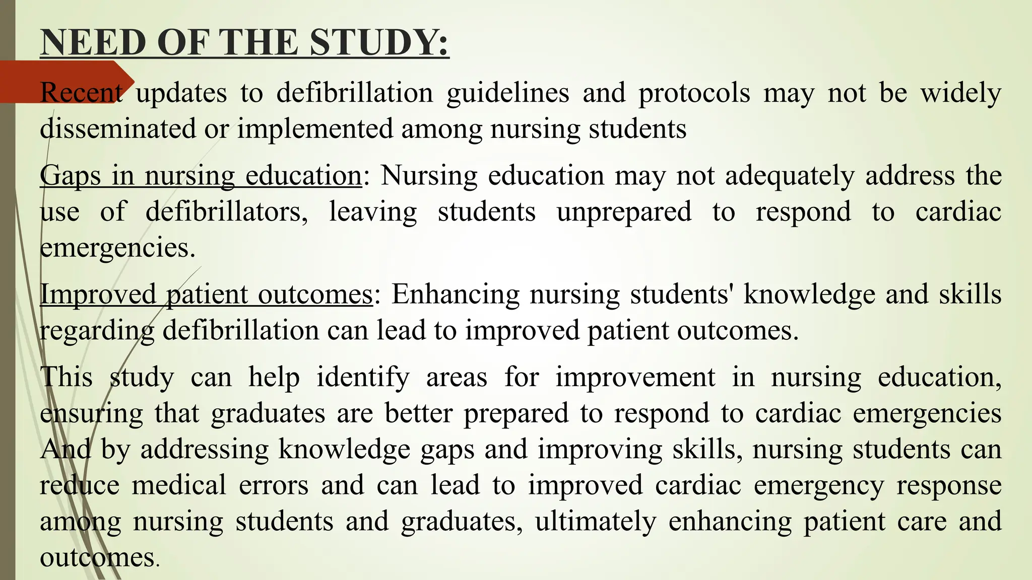 NEED OF THE STUDY:
Recent updates to defibrillation guidelines and protocols may not be widely
disseminated or implemented among nursing students
Gaps in nursing education: Nursing education may not adequately address the
use of defibrillators, leaving students unprepared to respond to cardiac
emergencies.
Improved patient outcomes: Enhancing nursing students' knowledge and skills
regarding defibrillation can lead to improved patient outcomes.
This study can help identify areas for improvement in nursing education,
ensuring that graduates are better prepared to respond to cardiac emergencies
And by addressing knowledge gaps and improving skills, nursing students can
reduce medical errors and can lead to improved cardiac emergency response
among nursing students and graduates, ultimately enhancing patient care and
outcomes.
 