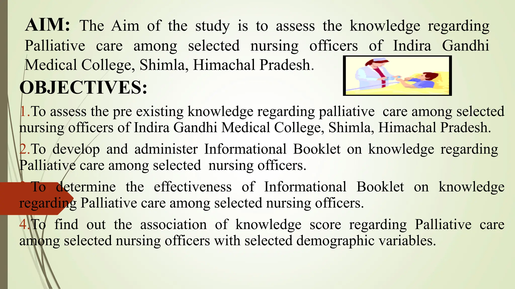 AIM: The Aim of the study is to assess the knowledge regarding
Palliative care among selected nursing officers of Indira Gandhi
Medical College, Shimla, Himachal Pradesh.
OBJECTIVES:
1.To assess the pre existing knowledge regarding palliative care among selected
nursing officers of Indira Gandhi Medical College, Shimla, Himachal Pradesh.
2.To develop and administer Informational Booklet on knowledge regarding
Palliative care among selected nursing officers.
3.To determine the effectiveness of Informational Booklet on knowledge
regarding Palliative care among selected nursing officers.
4.To find out the association of knowledge score regarding Palliative care
among selected nursing officers with selected demographic variables.
 