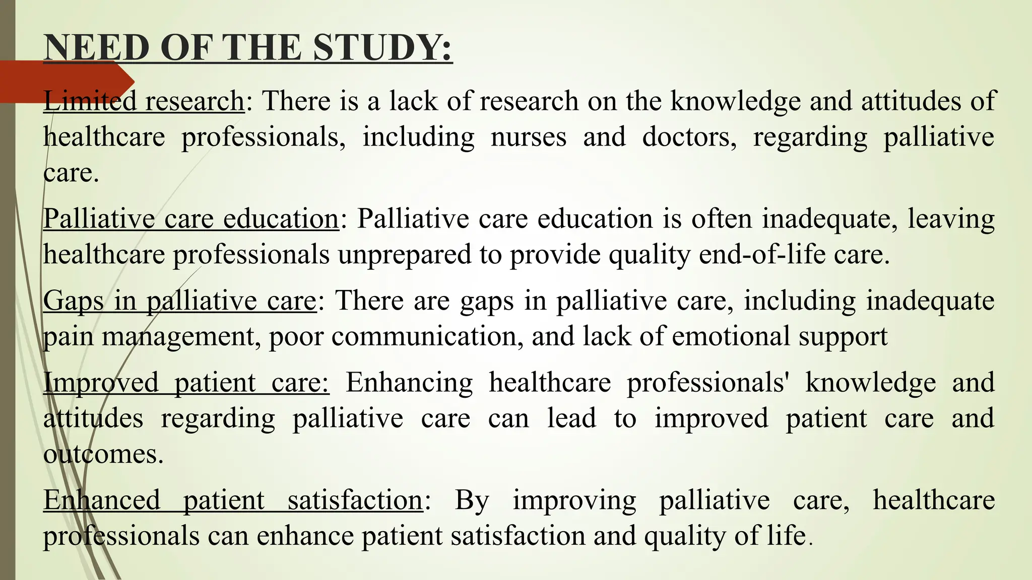 NEED OF THE STUDY:
Limited research: There is a lack of research on the knowledge and attitudes of
healthcare professionals, including nurses and doctors, regarding palliative
care.
Palliative care education: Palliative care education is often inadequate, leaving
healthcare professionals unprepared to provide quality end-of-life care.
Gaps in palliative care: There are gaps in palliative care, including inadequate
pain management, poor communication, and lack of emotional support
Improved patient care: Enhancing healthcare professionals' knowledge and
attitudes regarding palliative care can lead to improved patient care and
outcomes.
Enhanced patient satisfaction: By improving palliative care, healthcare
professionals can enhance patient satisfaction and quality of life.
 