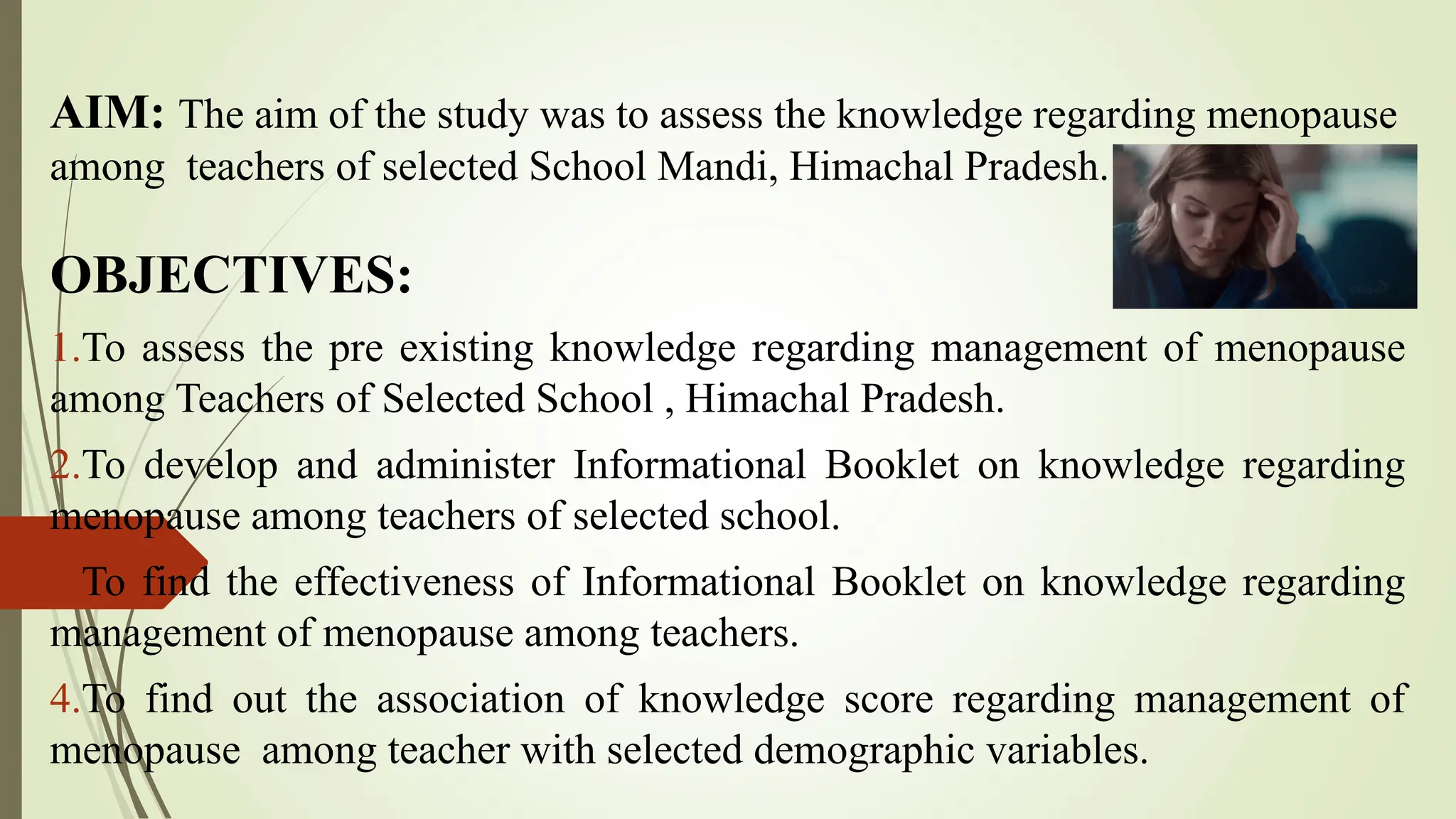 AIM: The aim of the study was to assess the knowledge regarding menopause
among teachers of selected School Mandi, Himachal Pradesh.
OBJECTIVES:
1.To assess the pre existing knowledge regarding management of menopause
among Teachers of Selected School , Himachal Pradesh.
2.To develop and administer Informational Booklet on knowledge regarding
menopause among teachers of selected school.
3.To find the effectiveness of Informational Booklet on knowledge regarding
management of menopause among teachers.
4.To find out the association of knowledge score regarding management of
menopause among teacher with selected demographic variables.
 