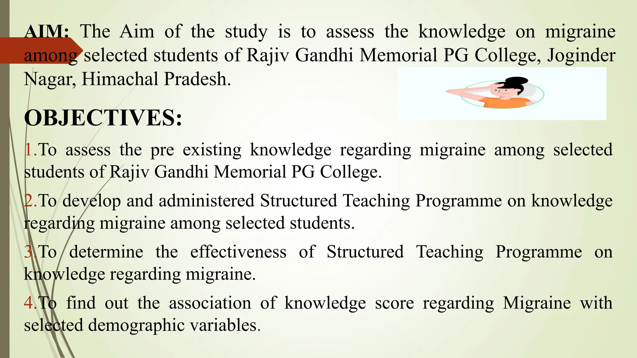 AIM: The Aim of the study is to assess the knowledge on migraine
among selected students of Rajiv Gandhi Memorial PG College, Joginder
Nagar, Himachal Pradesh.
OBJECTIVES:
1.To assess the pre existing knowledge regarding migraine among selected
students of Rajiv Gandhi Memorial PG College.
2.To develop and administered Structured Teaching Programme on knowledge
regarding migraine among selected students.
3.To determine the effectiveness of Structured Teaching Programme on
knowledge regarding migraine.
4.To find out the association of knowledge score regarding Migraine with
selected demographic variables.
 