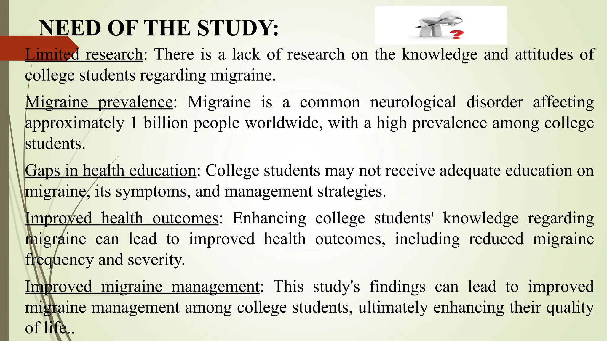 NEED OF THE STUDY:
Limited research: There is a lack of research on the knowledge and attitudes of
college students regarding migraine.
Migraine prevalence: Migraine is a common neurological disorder affecting
approximately 1 billion people worldwide, with a high prevalence among college
students.
Gaps in health education: College students may not receive adequate education on
migraine, its symptoms, and management strategies.
Improved health outcomes: Enhancing college students' knowledge regarding
migraine can lead to improved health outcomes, including reduced migraine
frequency and severity.
Improved migraine management: This study's findings can lead to improved
migraine management among college students, ultimately enhancing their quality
of life..
 