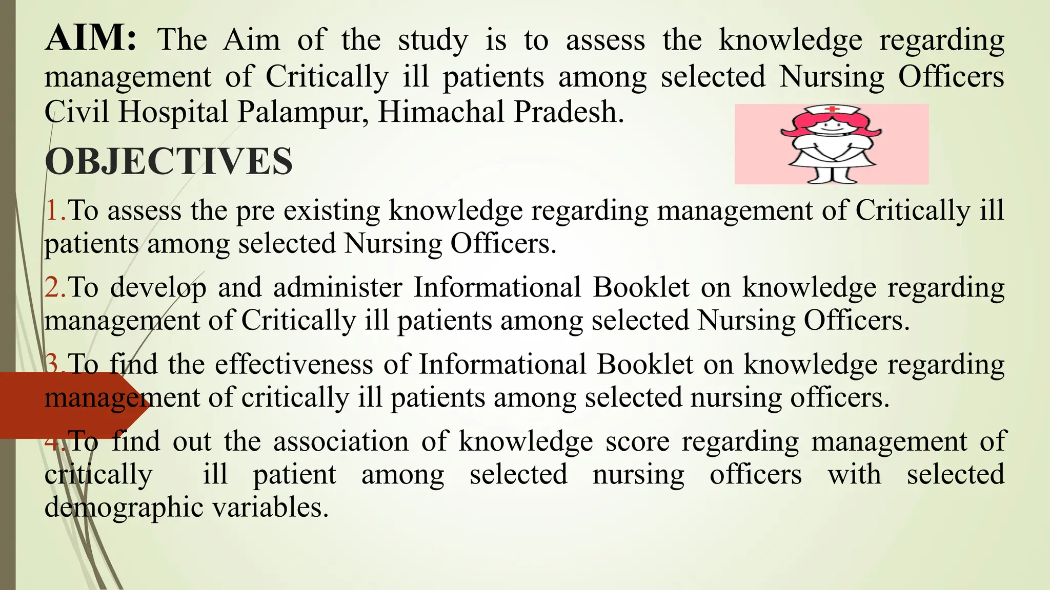 AIM: The Aim of the study is to assess the knowledge regarding
management of Critically ill patients among selected Nursing Officers
Civil Hospital Palampur, Himachal Pradesh.
OBJECTIVES
1.To assess the pre existing knowledge regarding management of Critically ill
patients among selected Nursing Officers.
2.To develop and administer Informational Booklet on knowledge regarding
management of Critically ill patients among selected Nursing Officers.
3.To find the effectiveness of Informational Booklet on knowledge regarding
management of critically ill patients among selected nursing officers.
4.To find out the association of knowledge score regarding management of
critically ill patient among selected nursing officers with selected
demographic variables.
 