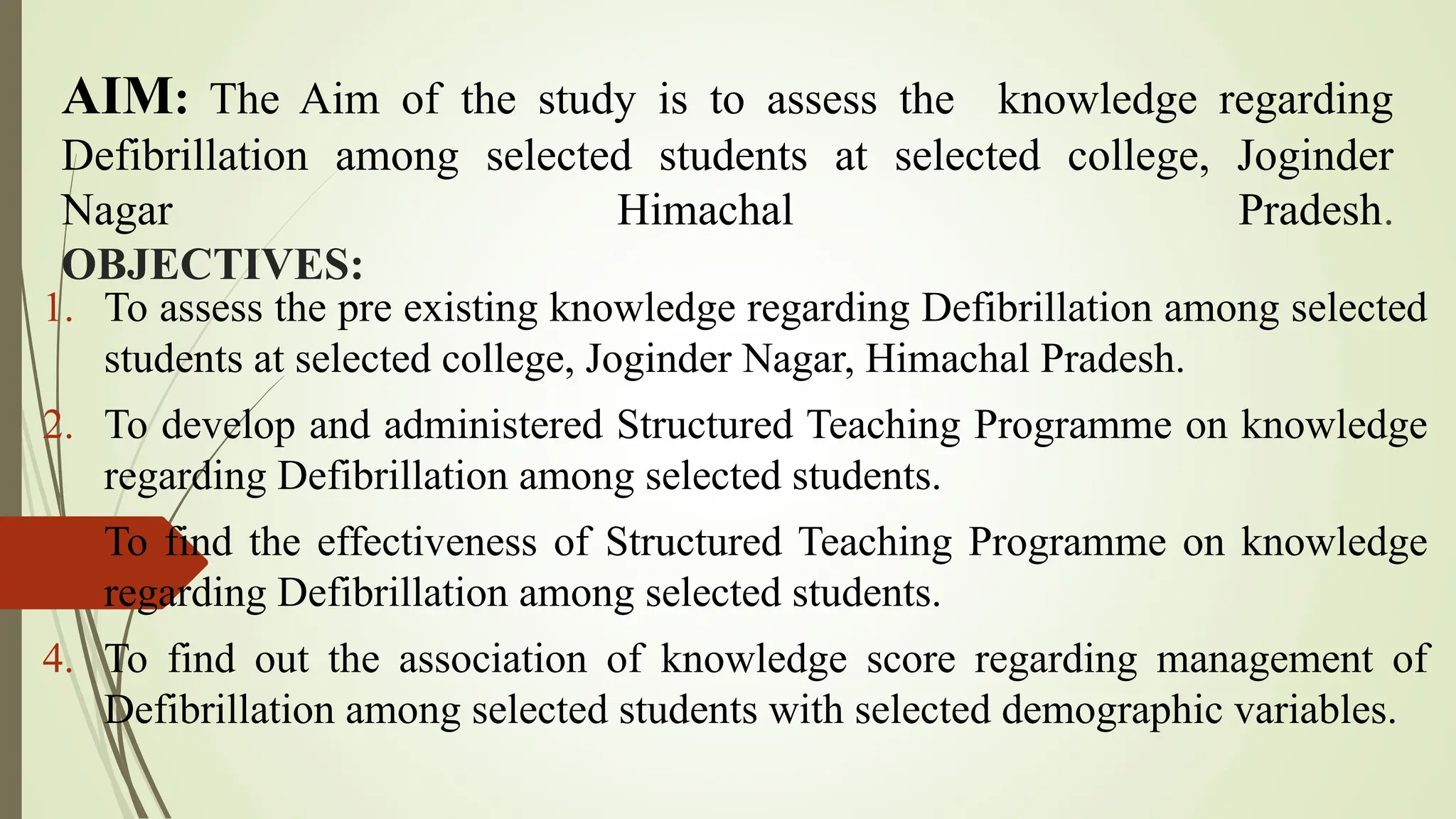 AIM: The Aim of the study is to assess the knowledge regarding
Defibrillation among selected students at selected college, Joginder
Nagar Himachal Pradesh.
OBJECTIVES:
1. To assess the pre existing knowledge regarding Defibrillation among selected
students at selected college, Joginder Nagar, Himachal Pradesh.
2. To develop and administered Structured Teaching Programme on knowledge
regarding Defibrillation among selected students.
3. To find the effectiveness of Structured Teaching Programme on knowledge
regarding Defibrillation among selected students.
4. To find out the association of knowledge score regarding management of
Defibrillation among selected students with selected demographic variables.
 