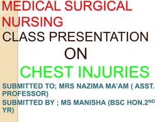 MEDICAL SURGICAL
NURSING
CLASS PRESENTATION
ON
CHEST INJURIES
SUBMITTED TO; MRS NAZIMA MA’AM ( ASST.
PROFESSOR)
SUBMITTED BY ; MS MANISHA (BSC HON.2ND
YR)
 
