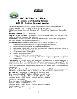 1
EDO UNIVERSITY IYAMHO
Department of Nursing Science
NSC 301 Medical Surgical Nursing
Instructor: Mr. Ogunlade, Alade Aderinto; email:ogunlade.alade@edouniversity.edu.ng
Lectures: Monday, 10am – 12 pm, LT3, phone: (+234) 8062489290
Office hours: Monday, 8 am to 9:45 am (just before class), Office: Department of Nursing Rm
37
Teaching Assistants: Mr. N.E Chukwuyem
General overview of lecture: This introduces students to surgical patients with emergencies as
well as cares before, during and after operation.
Prerequisites: Students should have knowledge of foundation of professional nursing practice
and theory, anatomy, physiology and biochemistry.
Learning outcomes: At the completion of this course, students are expected to:
i. differentiate among classifications of surgery and types of anaesthesia.
ii. describe the assessment data to collect for a surgical patient.
iii. demonstrate postoperative exercises: diaphragmatic breathing, coughing, incentive
spirometer use, turning, and leg exercises.
iv. design a preoperative teaching plan
v. prepare a patient for surgery.
vi. explain the nurse’s role in the operating room.
vii. describe the rationale for nursing interventions designed to prevent postoperative
complications.
Assignments: We expect to have 5 individual homework assignments throughout the course in
addition to a Mid-Term Test and a Final Exam. Home works are due at the beginning of the class
on the due date. Home works are organized and structured as preparation for the midterm and
final exam, and are meant to be a studying material for both exams. There will also be seminar
presentation.
Grading: We will assign 10% of this class grade to home-works, 10% for seminar presentations,
10% for the mid-term test and 70% for the final exam. The Final exam is comprehensive.
Textbook: The recommended textbooks for this class are as stated:
Title: Brunner & Suddarth’s Textbook of Medical-Surgical Nursing.
Authors: Smeltzer, S.C., Bare, B.G., Hinkle, J.L and Cheever, K.H
Publisher: Wolters Kluwer Health / Lippincott Williams & Wilkins.
ISBN-978-1-60831-080-7
Title: Introductory Medical-Surgical Nursing
Authors: Timby, B.K and Smith, N.E.
Publisher: Wolters Kluwer Health / Lippincott Williams & Wilkins.
ISBN- 978-1-60547-063-4
Main Lecture: Below is a description of the contents.
 