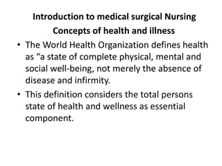 Introduction to medical surgical Nursing
Concepts of health and illness
• The World Health Organization defines health
as “a state of complete physical, mental and
social well-being, not merely the absence of
disease and infirmity.
• This definition considers the total persons
state of health and wellness as essential
component.
 