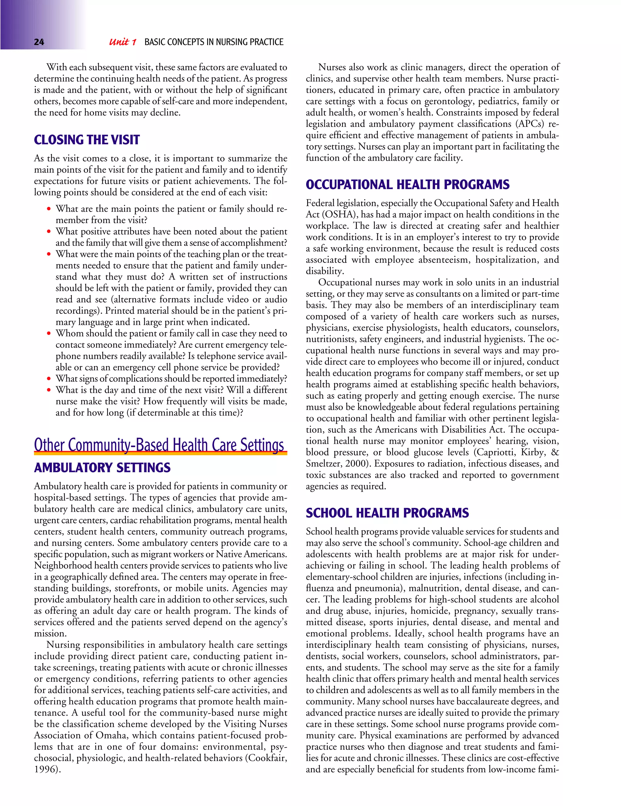 24                   Unit 1   BASIC CONCEPTS IN NURSING PRACTICE

   With each subsequent visit, these same factors are evaluated to         Nurses also work as clinic managers, direct the operation of
determine the continuing health needs of the patient. As progress      clinics, and supervise other health team members. Nurse practi-
is made and the patient, with or without the help of signiﬁcant        tioners, educated in primary care, often practice in ambulatory
others, becomes more capable of self-care and more independent,        care settings with a focus on gerontology, pediatrics, family or
the need for home visits may decline.                                  adult health, or women’s health. Constraints imposed by federal
                                                                       legislation and ambulatory payment classiﬁcations (APCs) re-
                                                                       quire efﬁcient and effective management of patients in ambula-
CLOSING THE VISIT                                                      tory settings. Nurses can play an important part in facilitating the
As the visit comes to a close, it is important to summarize the        function of the ambulatory care facility.
main points of the visit for the patient and family and to identify
expectations for future visits or patient achievements. The fol-
lowing points should be considered at the end of each visit:
                                                                       OCCUPATIONAL HEALTH PROGRAMS
                                                                       Federal legislation, especially the Occupational Safety and Health
     • What are the main points the patient or family should re-       Act (OSHA), has had a major impact on health conditions in the
       member from the visit?
                                                                       workplace. The law is directed at creating safer and healthier
     • What positive attributes have been noted about the patient      work conditions. It is in an employer’s interest to try to provide
       and the family that will give them a sense of accomplishment?
                                                                       a safe working environment, because the result is reduced costs
     • What were the main points of the teaching plan or the treat-    associated with employee absenteeism, hospitalization, and
       ments needed to ensure that the patient and family under-
                                                                       disability.
       stand what they must do? A written set of instructions
                                                                           Occupational nurses may work in solo units in an industrial
       should be left with the patient or family, provided they can
                                                                       setting, or they may serve as consultants on a limited or part-time
       read and see (alternative formats include video or audio
                                                                       basis. They may also be members of an interdisciplinary team
       recordings). Printed material should be in the patient’s pri-
                                                                       composed of a variety of health care workers such as nurses,
       mary language and in large print when indicated.
                                                                       physicians, exercise physiologists, health educators, counselors,
     • Whom should the patient or family call in case they need to     nutritionists, safety engineers, and industrial hygienists. The oc-
       contact someone immediately? Are current emergency tele-
                                                                       cupational health nurse functions in several ways and may pro-
       phone numbers readily available? Is telephone service avail-
                                                                       vide direct care to employees who become ill or injured, conduct
       able or can an emergency cell phone service be provided?
                                                                       health education programs for company staff members, or set up
     • What signs of complications should be reported immediately?     health programs aimed at establishing speciﬁc health behaviors,
     • What is the day and time of the next visit? Will a different    such as eating properly and getting enough exercise. The nurse
       nurse make the visit? How frequently will visits be made,
                                                                       must also be knowledgeable about federal regulations pertaining
       and for how long (if determinable at this time)?
                                                                       to occupational health and familiar with other pertinent legisla-
                                                                       tion, such as the Americans with Disabilities Act. The occupa-
                                                                       tional health nurse may monitor employees’ hearing, vision,
Other Community-Based Health Care Settings                             blood pressure, or blood glucose levels (Capriotti, Kirby, &
                                                                       Smeltzer, 2000). Exposures to radiation, infectious diseases, and
AMBULATORY SETTINGS                                                    toxic substances are also tracked and reported to government
Ambulatory health care is provided for patients in community or        agencies as required.
hospital-based settings. The types of agencies that provide am-
bulatory health care are medical clinics, ambulatory care units,
urgent care centers, cardiac rehabilitation programs, mental health
                                                                       SCHOOL HEALTH PROGRAMS
centers, student health centers, community outreach programs,          School health programs provide valuable services for students and
and nursing centers. Some ambulatory centers provide care to a         may also serve the school’s community. School-age children and
speciﬁc population, such as migrant workers or Native Americans.       adolescents with health problems are at major risk for under-
Neighborhood health centers provide services to patients who live      achieving or failing in school. The leading health problems of
in a geographically deﬁned area. The centers may operate in free-      elementary-school children are injuries, infections (including in-
standing buildings, storefronts, or mobile units. Agencies may         ﬂuenza and pneumonia), malnutrition, dental disease, and can-
provide ambulatory health care in addition to other services, such     cer. The leading problems for high-school students are alcohol
as offering an adult day care or health program. The kinds of          and drug abuse, injuries, homicide, pregnancy, sexually trans-
services offered and the patients served depend on the agency’s        mitted disease, sports injuries, dental disease, and mental and
mission.                                                               emotional problems. Ideally, school health programs have an
    Nursing responsibilities in ambulatory health care settings        interdisciplinary health team consisting of physicians, nurses,
include providing direct patient care, conducting patient in-          dentists, social workers, counselors, school administrators, par-
take screenings, treating patients with acute or chronic illnesses     ents, and students. The school may serve as the site for a family
or emergency conditions, referring patients to other agencies          health clinic that offers primary health and mental health services
for additional services, teaching patients self-care activities, and   to children and adolescents as well as to all family members in the
offering health education programs that promote health main-           community. Many school nurses have baccalaureate degrees, and
tenance. A useful tool for the community-based nurse might             advanced practice nurses are ideally suited to provide the primary
be the classification scheme developed by the Visiting Nurses          care in these settings. Some school nurse programs provide com-
Association of Omaha, which contains patient-focused prob-             munity care. Physical examinations are performed by advanced
lems that are in one of four domains: environmental, psy-              practice nurses who then diagnose and treat students and fami-
chosocial, physiologic, and health-related behaviors (Cookfair,        lies for acute and chronic illnesses. These clinics are cost-effective
1996).                                                                 and are especially beneﬁcial for students from low-income fami-
 