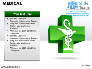 MEDICAL

            Your Text Here
     •   Your Text Goes here
     •   Download this awesome diagram
     •   Bring your presentation to life
     •   Capture your audience’s
         attention
     •   All images are 100% editable in
         powerpoint
     •   Your Text Goes here
     •   Download this awesome diagram
     •   Bring your presentation to life
     •   Capture your audience’s
         attention
     •   All images are 100% editable in
         powerpoint




                                           Your logo
www.slideteam.net
 