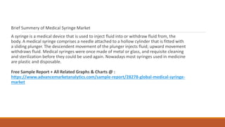 Brief Summery of Medical Syringe Market
A syringe is a medical device that is used to inject fluid into or withdraw fluid from, the
body. A medical syringe comprises a needle attached to a hollow cylinder that is fitted with
a sliding plunger. The descendent movement of the plunger injects fluid; upward movement
withdraws fluid. Medical syringes were once made of metal or glass, and requisite cleaning
and sterilization before they could be used again. Nowadays most syringes used in medicine
are plastic and disposable.
Free Sample Report + All Related Graphs & Charts @ :
https://www.advancemarketanalytics.com/sample-report/28278-global-medical-syringe-
market
 