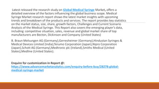 Latest released the research study on Global Medical Syringe Market, offers a
detailed overview of the factors influencing the global business scope. Medical
Syringe Market research report shows the latest market insights with upcoming
trends and breakdown of the products and services. The report provides key statistics
on the market status, size, share, growth factors, Challenges and Current Scenario
Analysis of the Medical Syringe. This Report also covers the emerging player’s data,
including: competitive situation, sales, revenue and global market share of top
manufacturers are Becton, Dickinson and Company (United States)
B. Braun Melsungen AG (Germany),Gerresheimer (Germany),Hindustan Syringes &
Medical Devices Limited (India),Terumo Corporation (Japan),Nipro Corporation
(Japan),Schott AG (Germany),Medtronic plc (Ireland),Smiths Medical (United
States),Medline (United States).
Enquire for customization in Report @:
https://www.advancemarketanalytics.com/enquiry-before-buy/28278-global-
medical-syringe-market
 