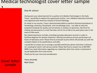 Medical technologist cover letter sample
1
Dear Mr Jackson

Having seen your advertisement for a position of a Medical Technologist in the Daily
Times, I would like to explore this opportunity further. I am a Medical Laboratory Scientist
and registered with American Society of Clinical Pathology.
As noted on my resume, I have a demonstrated ability to perform technical procedures in
hematology, chemistry, blood bank, and microbiology areas. I am able to meet the
projected standards for quality and correctness in analysis of specimens. My thirst for
making new discoveries is a trait that does not let me sit idle at my work place even in the
event of little work.
My related experience includes; providing everyday laboratory services in order to
facilitate diagnosis for disease treatment, offering consultancy services pertaining to all
facets of laboratory work. Please find my enclosed resume which will provide you with the
complete details of my qualifications and skills.
I would like to contact you to arrange a possible preliminary phone interview in advance
of a meeting for which I will call you shortly. Please feel free to contact me at 999-9999999 if you need information regarding my credentials other than what is mentioned in
my job application form and resume.
Thank you for your time and consideration.

Cover letter
sample

Yours sincerely
Mark Dixon

 