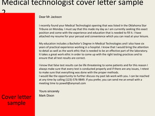 Medical technologist cover letter sample
2
Dear Mr Jackson

I recently found your Medical Technologist opening that was listed in the Oklahoma Star
Tribune on Monday. I must say that this made my day as I am currently seeking this exact
position and come with the experience and education that is needed to fill it. I have
attached my resume for your perusal and convenience which you can read at your leisure.
My education includes a Bachelor’s Degree in Medical Technologies and I also have six
years of practical experience working in a hospital. I know that I would bring the attention
to detail as well as the work ethic that is needed to be an effective part of the laboratory.
It takes a great work ethic in order to come up with the right testing practices and to
ensure that all test results are correct.

I know that false test results can be life threatening to some patients and for this reason I
always make sure that every test is conducted properly and if there are any issues, I retest
to make sure that everything was done with the proper methods.
I would like the opportunity to further discuss my past lab work with you. I can be reached
at any time by calling (123)-576-9849. If you prefer, you can send me an email with a
meeting time to powell@anymail.com

Cover letter
sample

Yours sincerely
Mark Dixon

 