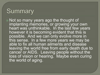  Not so many years ago the thought of
implanting memories, or growing your own
heart was unthinkable. In the last few years
however it is becoming evident that this is
possible. And we can only evolve more in
this sense. In a few more years we may be
able to fix all human ailments and disease
leaving the world free from early death due to
cancer or AIDS. Leaving people without the
loss of vision or hearing. Maybe even curing
the world of aging.
 