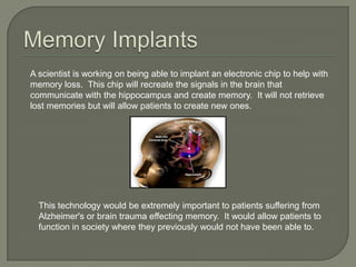 A scientist is working on being able to implant an electronic chip to help with
memory loss. This chip will recreate the signals in the brain that
communicate with the hippocampus and create memory. It will not retrieve
lost memories but will allow patients to create new ones.
This technology would be extremely important to patients suffering from
Alzheimer's or brain trauma effecting memory. It would allow patients to
function in society where they previously would not have been able to.
 