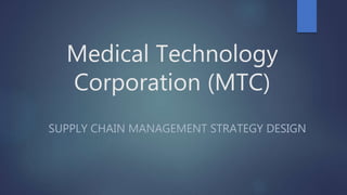 Medical Technology
Corporation (MTC)
SUPPLY CHAIN MANAGEMENT STRATEGY DESIGN
 