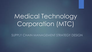Medical Technology
Corporation (MTC)
SUPPLY CHAIN MANAGEMENT STRATEGY DESIGN
 