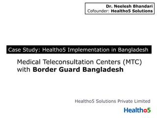 Medical Teleconsultation Centers (MTC)
with Border Guard Bangladesh
Healtho5 Solutions Private Limited
Case Study: Healtho5 Implementation in Bangladesh
Dr. Neelesh Bhandari
Cofounder: Healtho5 Solutions
 