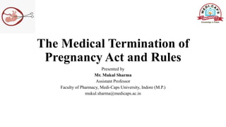 The Medical Termination of
Pregnancy Act and Rules
Presented by
Mr. Mukul Sharma
Assistant Professor
Faculty of Pharmacy, Medi-Caps University, Indore (M.P.)
mukul.sharma@medicaps.ac.in
 