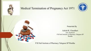 Presented By
Ashish R. Chaudhari
Asst. Professor
P R Patil Institute of Pharmacy Talegaon SP
Wardha
P R Patil Institute of Pharmacy Talegaon SP Wardha
Medical Termination of Pregnancy Act 1971
 