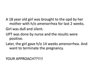 A 18 year old girl was brought to the opd by her
mother with h/o amenorrhea for last 2 weeks.
Girl was dull and silent.
UPT was done by nurse and the results were
positive.
Later, the girl gave h/o 14 weeks amenorrhea. And
want to terminate the pregnancy.
YOUR APPROACH??!!!!
 