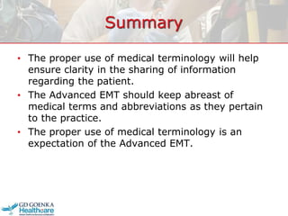 Summary
• The proper use of medical terminology will help
ensure clarity in the sharing of information
regarding the patient.
• The Advanced EMT should keep abreast of
medical terms and abbreviations as they pertain
to the practice.
• The proper use of medical terminology is an
expectation of the Advanced EMT.
 