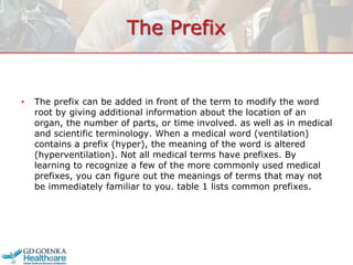 The Prefix
• The prefix can be added in front of the term to modify the word
root by giving additional information about the location of an
organ, the number of parts, or time involved. as well as in medical
and scientific terminology. When a medical word (ventilation)
contains a prefix (hyper), the meaning of the word is altered
(hyperventilation). Not all medical terms have prefixes. By
learning to recognize a few of the more commonly used medical
prefixes, you can figure out the meanings of terms that may not
be immediately familiar to you. table 1 lists common prefixes.
 