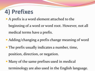 4) Prefixes
 A prefix is a word element attached to the
beginning of a word or word root. However, not all
medical terms have a prefix.
 Adding/changing a prefix change meaning of word
 The prefix usually indicates a number, time,
position, direction, or negation.
 Many of the same prefixes used in medical
terminology are also used in the English language.
 