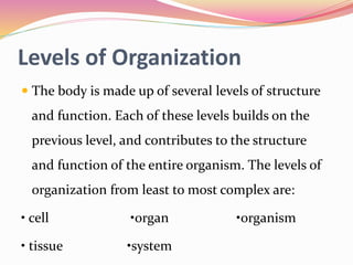 Levels of Organization
 The body is made up of several levels of structure
and function. Each of these levels builds on the
previous level, and contributes to the structure
and function of the entire organism. The levels of
organization from least to most complex are:
• cell •organ •organism
• tissue •system
 