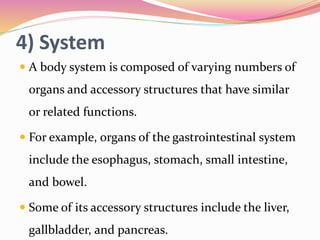 4) System
 A body system is composed of varying numbers of
organs and accessory structures that have similar
or related functions.
 For example, organs of the gastrointestinal system
include the esophagus, stomach, small intestine,
and bowel.
 Some of its accessory structures include the liver,
gallbladder, and pancreas.
 