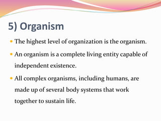 5) Organism
 The highest level of organization is the organism.
 An organism is a complete living entity capable of
independent existence.
 All complex organisms, including humans, are
made up of several body systems that work
together to sustain life.
 