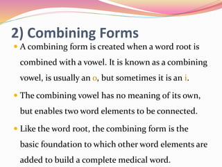 2) Combining Forms
 A combining form is created when a word root is
combined with a vowel. It is known as a combining
vowel, is usually an o, but sometimes it is an i.
 The combining vowel has no meaning of its own,
but enables two word elements to be connected.
 Like the word root, the combining form is the
basic foundation to which other word elements are
added to build a complete medical word.
 