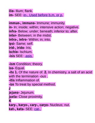 ilio- Ilium; flank.
im- SEE: in-. Used before b,m, or p.
immun-, immuno- Immune; immunity.
in- In; inside; within; intensive action; negative.
infra- Below; under; beneath; inferior to; after.
inter- Between; in the midst.
intra-, intro- Within; in; into.
ipsi- Same; self.
irid-, irido- Iris.
ischio- Ischium.
-isis SEE: -asis.
-ism Condition; theory.
iso- Equal.
-ite 1. Of the nature of. 2. In chemistry, a salt of an acid
with the termination -ous .
-itis Inflammation of.
-ize To treat by special method.
J
jejuno- Jejunum.
juxta- Close proximity.
K
kary-, karyo-, cary-, caryo- Nucleus; nut.
kat-, kata- SEE: cat-.

 